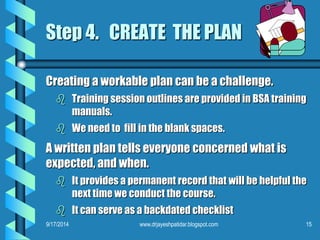 Step 4. CREATE THE PLAN 
Creating a workable plan can be a challenge. 
 Training session outlines are provided in BSA training 
manuals. 
 We need to fill in the blank spaces. 
A written plan tells everyone concerned what is 
expected, and when. 
 It provides a permanent record that will be helpful the 
next time we conduct the course. 
 It can serve as a backdated checklist 
9/17/2014 www.drjayeshpatidar.blogspot.com 15 
 