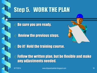 Step 5. WORK THE PLAN 
 Be sure you are ready. 
 Review the previous steps. 
 Do it! Hold the training course. 
 Follow the written plan, but be flexible and make 
any adjustments needed. 
9/17/2014 www.drjayeshpatidar.blogspot.com 16 
 