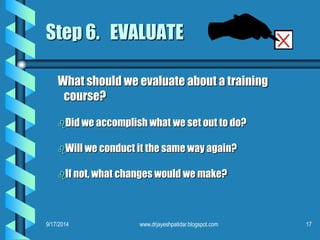 Step 6. EVALUATE 
What should we evaluate about a training 
course? 
Did we accomplish what we set out to do? 
Will we conduct it the same way again? 
If not, what changes would we make? 
9/17/2014 www.drjayeshpatidar.blogspot.com 17 
 