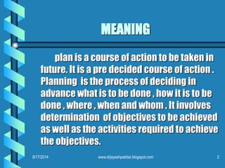 MEANING 
plan is a course of action to be taken in future. It is a pre decided course of action . Planning is the process of deciding in advance what is to be done , how it is to be done , where , when and whom . It involves determination of objectives to be achieved as well as the activities required to achieve the objectives. 
9/17/2014 
2 
www.drjayeshpatidar.blogspot.com  