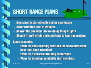 SHORT-RANGE PLANS 
 Meet a particular objective in the near future 
 Cover a limited area of training 
 Answer the question: Are we doing things right? 
 Should fit well within and contribute to long-range plans 
Some examples: 
• Plans for basic training sessions for new leaders who 
have just been recruited 
• Plans for a den chief training conference 
• Plans for training roundtable staff members 
9/17/2014 www.drjayeshpatidar.blogspot.com 20 
 