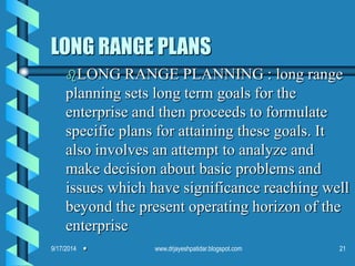 LONG RANGE PLANS 
LONG RANGE PLANNING : long range planning sets long term goals for the enterprise and then proceeds to formulate specific plans for attaining these goals. It also involves an attempt to analyze and make decision about basic problems and issues which have significance reaching well beyond the present operating horizon of the enterprise. 
9/17/201421www.drjayeshpatidar.blogspot.com  