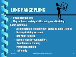 LONG RANGE PLANS 
 Cover a longer time 
 May include a variety of different types of training 
Some examples: 
• An annual plan, including Fast Start and basic training 
• Makeup training sessions 
• Den chief training 
• Regular monthly roundtables 
• Supplemental training 
• Personal coaching 
• Self-study 
9/17/2014 www.drjayeshpatidar.blogspot.com 22 
 