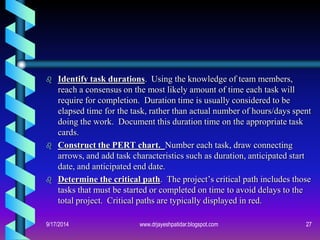 Identify task durations. Using the knowledge of team members, reach a consensus on the most likely amount of time each task will require for completion. Duration time is usually considered to be elapsed time for the task, rather than actual number of hours/days spent doing the work. Document this duration time on the appropriate task cards. 
Construct the PERT chart. Number each task, draw connecting arrows, and add task characteristics such as duration, anticipated start date, and anticipated end date. 
Determine the critical path. The project’s critical path includes those tasks that must be started or completed on time to avoid delays to the total project. Critical paths are typically displayed in red. 
9/17/201427www.drjayeshpatidar.blogspot.com  