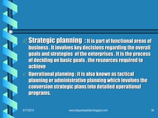 Strategic planning :It is part of functional areas of business . It involves key decisions regarding the overall goals and strategies of the enterprises . It is the process of deciding on basic goals , the resources required to achieve 
Operational planning : it is also known as tactical planning or administrative planning which involves the conversion strategic plans into detailed operational programs. 
9/17/2014 
36 
www.drjayeshpatidar.blogspot.com  
