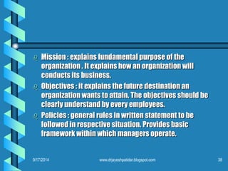 Mission : explains fundamental purpose of the organization . It explains how an organization will conducts its business. 
Objectives : it explains the future destination an organization wants to attain. The objectives should be clearly understand by every employees. 
Policies : general rules in written statement to be followed in respective situation. Provides basic framework within which managers operate. 
9/17/2014 
38www.drjayeshpatidar.blogspot.com  