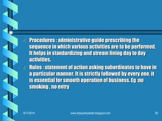 Procedures : administrative guide prescribing the sequence in which various activities are to be performed. It helps in standardizing and stream lining day to day activities. 
Rules : statement of action asking subordinates to have in a particular manner. It is strictly followed by every one. it is essential for smooth operation of business. Eg :no smoking , no entry 
9/17/2014 
39 
www.drjayeshpatidar.blogspot.com  