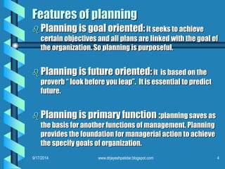 Features of planning 
Planning is goal oriented:it seeks to achieve certain objectives and all plans are linked with the goal of the organization. So planning is purposeful. 
Planning is future oriented:it is based on the proverb “ look before you leap”. It is essential to predict future. 
Planning is primary function :planning saves as the basis for another functions of management. Planning provides the foundation for managerial action to achieve the specify goals of organization. 
9/17/2014 
4 
www.drjayeshpatidar.blogspot.com  