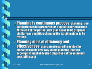Planning is continuous process:planning is on going process it is prepared for a specific period of time . At the end of the period , new plans have to be prepared. similarly as condition changed the existing plans to be revised. 
Planning aims at efficiency and effectiveness:plans are prepared to achive the objectives in the best way.sound planning leads to accomplishment of desired objectives at the minimum possibility cost 
9/17/2014 
5www.drjayeshpatidar.blogspot.com  