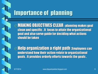 Importance of planning 
MAKING OBJECTIVES CLEAR: planning makes goal clean and specific . It focus to attain the organizational goal and also serve guide for deciding what actions should be taken 
Help organization a right path :Employees can understand how their action relate to organizational goals . It provides orderly efforts towards the goals . 
9/17/2014 
6 
www.drjayeshpatidar.blogspot.com  