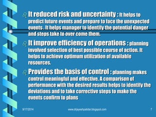 It reduced risk and uncertainty :It helps to predict future events and prepare to face the unexpected events . It helps manager to identify the potential danger and steps take to over come them. 
It improve efficiency of operations :planning involved selection of best possible course of action. It helps to achieve optimum utilization of available resources. 
Provides the basis of control :planning makes control meaningful and effective. A comparison of performance with the desired results helps to identify the deviations and to take corrective steps to make the events confirm to plans 
9/17/2014 
7 
www.drjayeshpatidar.blogspot.com  
