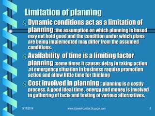 Limitation of planning 
Dynamic conditions act as a limitation of planning:the assumption on which planning is based may not hold good and the condition under which plans are being implemented may differ from the assumed conditions. 
Availability of time is a limiting factor planning :some times it causes delay in taking action .at emergency situation in business require promotion action and allow little time for thinking 
Cost involved in planning :planning is a costly process. A good ideal time , energy and money is involved in gathering of facts and testing of various alternatives. 
9/17/2014 
8 
www.drjayeshpatidar.blogspot.com  