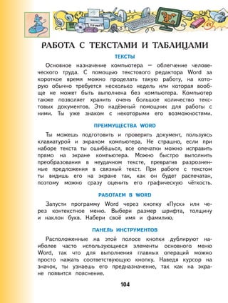 104
ТЕКСТЫ
Основное назначение компьютера – облегчение челове-
ческого труда. С помощью текстового редактора Word за
короткое время можно проделать такую работу, на кото-
рую обычно требуется несколько недель или которая вооб-
ще не может быть выполнена без компьютера. Компьютер
также позволяет хранить очень большое количество текс-
товых документов. Это надёжный помощник для работы с
ними. Ты уже знаком с некоторыми его возможностями.
ПРЕИМУЩЕСТВА WORD
Ты можешь подготовить и проверить документ, пользуясь
клавиатурой и экраном компьютера. Не страшно, если при
наборе текста ты ошибёшься, все опечатки можно исправить
прямо на экране компьютера. Можно быстро выполнить
преобразования в неудачном тексте, превратив разрознен-
ные предложения в связный текст. При работе с текстом
ты видишь его на экране так, как он будет распечатан,
поэтому можно сразу оценить его графическую чёткость.
РАБОТАЕМ В WORD
Запусти программу Word через кнопку «Пуск» или че-
рез контекстное меню. Выбери размер шрифта, толщину
и наклон букв. Набери своё имя и фамилию.
ПАНЕЛЬ ИНСТРУМЕНТОВ
Расположенные на этой полосе кнопки дублируют на-
иболее часто использующиеся элементы основного меню
Word, так что для выполнения главных операций можно
просто нажать соответствующую кнопку. Наведя курсор на
значок, ты узнаешь его предназначение, так как на экра-
не появится пояснение.
 