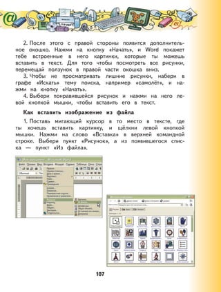 107
2. После этого с правой стороны появится дополнитель-
ное окошко. Нажми на кнопку «Начать», и Word покажет
тебе встроенные в него картинки, которые ты можешь
вставить в текст. Для того чтобы посмотреть все рисунки,
перемещай ползунок в правой части окошка вниз.
3. Чтобы не просматривать лишние рисунки, набери в
графе «Искать» тему поиска, например «самолёт», и на-
жми на кнопку «Начать».
4. Выбери понравившейся рисунок и нажми на него ле-
вой кнопкой мышки, чтобы вставить его в текст.
Как вставить изображение из файла
1. Поставь мигающий курсор в то место в тексте, где
ты хочешь вставить картинку, и щёлкни левой кнопкой
мышки. Нажми на слово «Вставка» в верхней командной
строке. Выбери пункт «Рисунок», а из появившегося спис-
ка — пункт «Из файла».
 