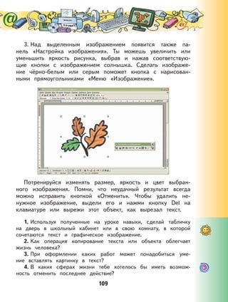 109
3. Над выделенным изображением появится также па-
нель «Настройка изображения». Ты можешь увеличить или
уменьшить яркость рисунка, выбрав и нажав соответствую-
щие кнопки с изображением солнышка. Сделать изображе-
ние чёрно-белым или серым поможет кнопка с нарисован-
ными прямоугольниками «Меню «Изображение».
Потренируйся изменять размер, яркость и цвет выбран-
ного изображения. Помни, что неудачный результат всегда
можно исправить кнопкой «Отменить». Чтобы удалить не-
нужное изображение, выдели его и нажми кнопку Del на
клавиатуре или вырежи этот объект, как вырезал текст.
1. Используя полученные на уроке навыки, сделай табличку
на дверь в школьный кабинет или в свою комнату, в которой
сочетаются текст и графическое изображение.
2. Как операция копирование текста или объекта облегчает
жизнь человека?
3. При оформлении каких работ может понадобиться уме-
ние вставлять картинку в текст?
4. В каких сферах жизни тебе хотелось бы иметь возмож-
ность отменить последнее действие?
 