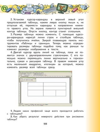 111
2. Установи курсор-карандаш в верхний левый угол
предполагаемой таблицы, нажми левую кнопку мыши и, не
отпуская её, перемести карандаш в направлении нижне-
го правого угла. На экране появится пунктирный внешний
контур таблицы. Опусти кнопку, контур станет сплошным.
3. Размер таблицы можно изменить. С помощью курсо-
ра-карандаша нарисуй линии строк и столбцов таблицы,
чтобы получились ячейки. Закрой плавающую панель инс-
трументов «Таблицы и границы». Теперь можно отредак-
тировать размеры таблицы подобно тому, как раньше ты
изменял размеры изображения в тексте.
4. Двигай курсор вдоль линий на таблице, пока не по-
явится значок с двунаправленными стрелочками. С его по-
мощью можно перемещать линии вертикально и горизон-
тально, сужая и расширяя таблицу. В правом нижнем углу
есть маленький квадратик, «потянув» за который, можно
изменять размер всей таблицы сразу.
1. Людям каких профессий чаще всего приходится работать
с таблицами?
2. Как убрать результат неверного действия при рисовании
таблицы?
 