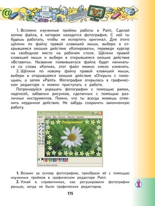 115
1. Вспомни изученные приёмы работы в Paint. Сделай
копию файла, в котором находится фотография. С ней ты
будешь работать, чтобы не испортить оригинал. Для этого
щёлкни по файлу правой клавишей мыши, выбери в от-
крывшемся окошке действие «Копировать», переведи курсор
на свободное место на рабочем столе. Щёлкни правой
клавишей мыши и выбери в открывшемся окошке действие
«Вставить». Название появившегося файла будет начинать-
ся со слова «Копия», этот файл можно смело изменять.
2. Щёлкни по новому файлу правой клавишей мыши,
выбери в открывшемся окошке действие «Открыть с помо-
щью», а затем «Paint». Фотография открылась в графичес-
ком редакторе и можно приступать к работе.
Потренируйся украшать фотографии с помощью рамок,
надписей, забавных рисунков, сделанных с помощью раз-
личных инструментов. Помни, что ты всегда можешь отме-
нить неудачное действие. Не забудь сохранить законченную
работу.
1. Возьми за основу фотографию, преобрази её с помощью
изученных приёмов в графическом редакторе Paint.
2. Узнай в справочниках, как ретушировали фотографии
раньше, когда не было графических редакторов.
 