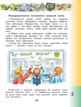 119
Последовательность изготовления школьной газеты
1. Распределите между собой работу по созданию
школьной газеты. Придумайте название, обсудите рубрики,
темы публикаций. Определитесь, кто будет писать и в ка-
ком жанре, о чём будет каждая статья. Договоритесь, кто
наберёт заголовок газеты, каков будет размер букв для
него.
2. Набери текст своей публикации, снабди его иллюстра-
циями, отформатируй документ так, чтобы читателям было
удобно его воспринимать. Попроси учителя распечатать на
принтере твою публикацию.
3. Когда все публикации будут готовы, сверстайте номер
газеты — наклейте статьи на лист ватмана.
4. Прочитай и подготовь информацию об основных этапах
развития печатного дела — от изобретения печатного станка
до наших дней, когда людям стали доступны самые современ-
ные технологии.
 