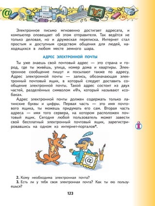 123
Электронное письмо мгновенно достигает адресата, и
компьютер оповещает об этом отправителя. Так ведётся не
только деловая, но и дружеская переписка. Интернет стал
простым и доступным средством общения для людей, на-
ходящихся в любом месте земного шара.
АДРЕС ЭЛЕКТРОННОЙ ПОЧТЫ
Ты уже знаешь свой почтовый адрес — это страна и го-
род, где ты живёшь, улица, номер дома и квартиры. Элек-
тронное сообщение пишут и посылают также по адресу.
Адрес электронной почты — запись, обозначающая элек-
тронный почтовый ящик, в который следует доставить со-
общение электронной почты. Такой адрес состоит из двух
частей, разделённых символом «@», который называют «со-
бака».
Адрес электронной почты должен содержать только ла-
тинские буквы и цифры. Первая часть — это имя почто-
вого ящика, ты можешь придумать его сам. Вторая часть
адреса — имя того сервера, на котором расположен поч-
товый ящик. Сегодня любой пользователь может завести
свой бесплатный электронный почтовый ящик, зарегистри-
ровавшись на одном из интернет-порталов*.
2. Кому необходима электронная почта?
3. Есть ли у тебя своя электронная почта? Как ты ею пользу-
ешься?
 