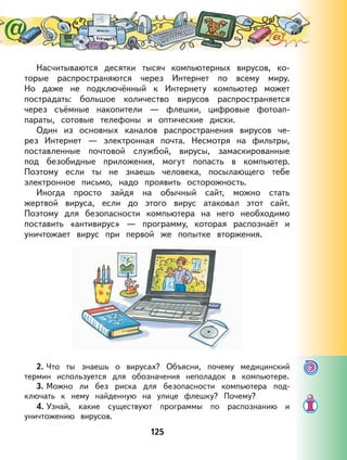 125
Насчитываются десятки тысяч компьютерных вирусов, ко-
торые распространяются через Интернет по всему миру.
Но даже не подключённый к Интернету компьютер может
пострадать: большое количество вирусов распространяется
через съёмные накопители — флешки, цифровые фотоап-
параты, сотовые телефоны и оптические диски.
Один из основных каналов распространения вирусов че-
рез Интернет — электронная почта. Несмотря на фильтры,
поставленные почтовой службой, вирусы, замаскированные
под безобидные приложения, могут попасть в компьютер.
Поэтому если ты не знаешь человека, посылающего тебе
электронное письмо, надо проявить осторожность.
Иногда просто зайдя на обычный сайт, можно стать
жертвой вируса, если до этого вирус атаковал этот сайт.
Поэтому для безопасности компьютера на него необходимо
поставить «антивирус» — программу, которая распознаёт и
уничтожает вирус при первой же попытке вторжения.
2. Что ты знаешь о вирусах? Объясни, почему медицинский
термин используется для обозначения неполадок в компьютере.
3. Можно ли без риска для безопасности компьютера под-
ключать к нему найденную на улице флешку? Почему?
4. Узнай, какие существуют программы по распознанию и
уничтожению вирусов.
 