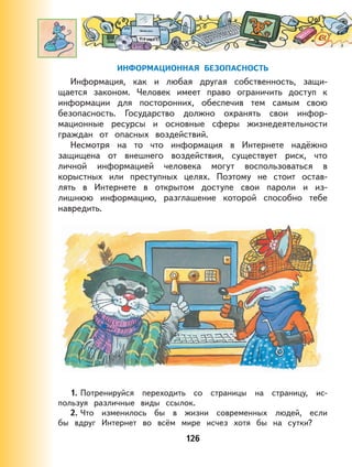 126
ИНФОРМАЦИОННАЯ БЕЗОПАСНОСТЬ
Информация, как и любая другая собственность, защи-
щается законом. Человек имеет право ограничить доступ к
информации для посторонних, обеспечив тем самым свою
безопасность. Государство должно охранять свои инфор-
мационные ресурсы и основные сферы жизнедеятельности
граждан от опасных воздействий.
Несмотря на то что информация в Интернете надёжно
защищена от внешнего воздействия, существует риск, что
личной информацией человека могут воспользоваться в
корыстных или преступных целях. Поэтому не стоит остав-
лять в Интернете в открытом доступе свои пароли и из-
лишнюю информацию, разглашение которой способно тебе
навредить.
1. Потренируйся переходить со страницы на страницу, ис-
пользуя различные виды ссылок.
2. Что изменилось бы в жизни современных людей, если
бы вдруг Интернет во всём мире исчез хотя бы на сутки?
 