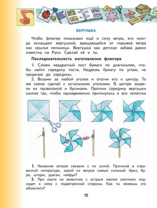 12
ВЕРТУШКА
Чтобы флюгер показывал ещё и силу ветра, его иног-
да оснащают вертушкой, вращающейся от порывов ветра
как крылья мельницы. Вертушка как детская забава давно
известна на Руси. Сделай её и ты.
Последовательность изготовления флюгера
1. Сложи квадратный лист бумаги по диагоналям, что-
бы найти середину листа. Надрежь бумагу по углам, не
прорезая до середины.
2. Возьми за любой уголок и отогни его к центру. То
же самое сделай с остальными уголками. В центре закре-
пи их проволокой и бусинами. Проткни середину вертушки
шилом так, чтобы одновременно проткнулись и все лепестки
1. Название ветров связано с их силой. Прочитай в спра-
вочной литературе, какой из ветров самый сильный: бриз, бу-
ря, шторм, ураган, тайфун?
2. При охоте на животное с острым нюхом охотники под-
ходят к нему с подветренной стороны. Как ты можешь это
объяснить?
 