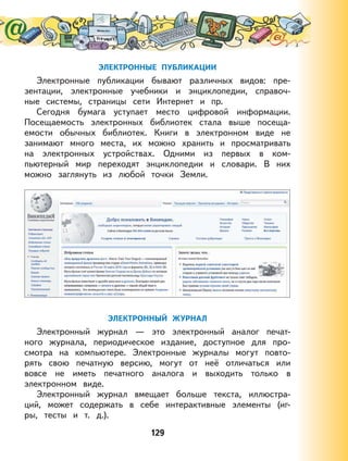 129
ЭЛЕКТРОННЫЕ ПУБЛИКАЦИИ
Электронные публикации бывают различных видов: пре-
зентации, электронные учебники и энциклопедии, справоч-
ные системы, страницы сети Интернет и пр.
Сегодня бумага уступает место цифровой информации.
Посещаемость электронных библиотек стала выше посеща-
емости обычных библиотек. Книги в электронном виде не
занимают много места, их можно хранить и просматривать
на электронных устройствах. Одними из первых в ком-
пьютерный мир переходят энциклопедии и словари. В них
можно заглянуть из любой точки Земли.
ЭЛЕКТРОННЫЙ ЖУРНАЛ
Электронный журнал — это электронный аналог печат-
ного журнала, периодическое издание, доступное для про-
смотра на компьютере. Электронные журналы могут повто-
рять свою печатную версию, могут от неё отличаться или
вовсе не иметь печатного аналога и выходить только в
электронном виде.
Электронный журнал вмещает больше текста, иллюстра-
ций, может содержать в себе интерактивные элементы (иг-
ры, тесты и т. д.).
 