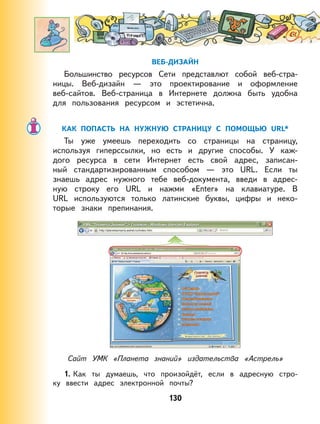 130
ВЕБ-ДИЗАЙН
Большинство ресурсов Сети представлют собой веб-стра-
ницы. Веб-дизайн — это проектирование и оформление
веб-сайтов. Веб-страница в Интернете должна быть удобна
для пользования ресурсом и эстетична.
КАК ПОПАСТЬ НА НУЖНУЮ СТРАНИЦУ С ПОМОЩЬЮ URL*
Ты уже умеешь переходить со страницы на страницу,
используя гиперссылки, но есть и другие способы. У каж-
дого ресурса в сети Интернет есть свой адрес, записан-
ный стандартизированным способом — это URL. Если ты
знаешь адрес нужного тебе веб-документа, введи в адрес-
ную строку его URL и нажми «Enter» на клавиатуре. В
URL используются только латинские буквы, цифры и неко-
торые знаки препинания.
Сайт УМК «Планета знаний» издательства «Астрель»
1. Как ты думаешь, что произойдёт, если в адресную стро-
ку ввести адрес электронной почты?
 