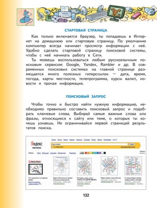 132
СТАРТОВАЯ СТРАНИЦА
Как только включается браузер, ты попадаешь в Интер-
нет на домашнюю или стартовую страницу. По умолчанию
компьютер всегда начинает просмотр информации с неё.
Удобно сделать стартовой страницу поисковой системы,
чтобы с неё начинать работу в Сети.
Ты можешь воспользоваться любым русскоязычным по-
исковым сервисом: Google, Yandex, Rambler и др. В сов-
ременных поисковых системах на главной странице раз-
мещается много полезных гиперссылок – дата, время,
погода, карты местности, телепрограмма, курсы валют, но-
вости и прочая информация.
ПОИСКОВЫЙ ЗАПРОС
Чтобы точно и быстро найти нужную информацию, не-
обходимо правильно составить поисковый запрос и подоб-
рать ключевые слова. Выбирай самые важные слова или
фразы, относящиеся к сайту или теме, о которых ты хо-
чешь узнаешь. Не ограничивайся первой страницей резуль-
татов поиска.
 