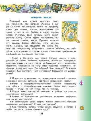 133
КРИТЕРИИ ПОИСКА
Расширяй или сужай критерии поис-
ка. Например, при запросе «Сказка о ца-
ре Салтане» ты найдёшь книги на продажу,
книги для чтения, фильм, мультфильм, от-
зывы о них и пр. Добавь в сроку поиска
слово «Читать», если хочешь найти элект-
ронную книгу. Слова «Дата написания», ес-
ли хочешь узнать, когда Пушкин написал
эту сказку. Слово «Купить», если хочешь
найти магазин, где продаётся эта книга. На-
жав на гиперссылку «Картинки» вместо «Найти», ты най-
дёшь иллюстрации к сказке среди коллекции графических
изображений поисковой системы.
Узнай в Интернете как можно больше нового и инте-
ресного о своём любимом животном, используя информаци-
онно-поисковую систему. Найди изображения этого животного.
Подготовь сообщение на тему «Моё любимое животное», ис-
пользуя вопросный план. Где обитает? Чем питается? Основные
повадки? Как выглядит? Чем интересно? Поддаётся ли дресси-
ровке?
1. Может ли путешествие по гиперссылкам главной страницы
поисковой системы заменить прочтение ежедневной газеты?
2. Найди в информационно-поисковой системе гиперссылку
для работы с географическими картами. Найди карту своего
города и отыщи на ней улицу, где ты живёшь.
3. Людям каких профессий помогает в работе доступность
электронных публикаций?
4. Влияет ли фактическая удалённость источника информа-
ции на её доступность?
5. В публикациях какой формы можно разместить большее
количество информации? С чем это связано?
6. Как составить запрос, чтобы узнать сведения о погоде в
твоём городе в разные времена года?
•
 