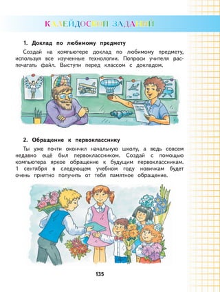 135135
1. Доклад по любимому предмету
Создай на компьютере доклад по любимому предмету,
используя все изученные технологии. Попроси учителя рас-
печатать файл. Выступи перед классом с докладом.
2. Обращение к первокласснику
Ты уже почти окончил начальную школу, а ведь совсем
недавно ещё был первоклассником. Создай с помощью
компьютера яркое обращение к будущим первоклассникам.
1 сентября в следующем учебном году новичкам будет
очень приятно получить от тебя памятное обращение.
 