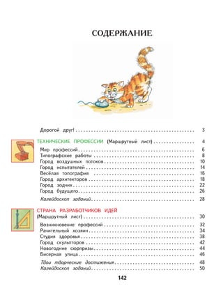 142
Дорогой друг! . . . . . . . . . . . . . . . . . . . . . . . . . . . . . . . . . . . . . . . . . . . . . . 3
ТЕХНИЧЕСКИЕ ПРОФЕССИИ (Маршрутный лист) . . . . . . . . . . . . . . . . 4
Мир профессий. . . . . . . . . . . . . . . . . . . . . . . . . . . . . . . . . . . . . . . . . . . . . 6
Типографские работы . . . . . . . . . . . . . . . . . . . . . . . . . . . . . . . . . . . . . . . 8
Город воздушных потоков . . . . . . . . . . . . . . . . . . . . . . . . . . . . . . . . . . . 10
Город испытателей . . . . . . . . . . . . . . . . . . . . . . . . . . . . . . . . . . . . . . . . . . 14
Весёлая топография . . . . . . . . . . . . . . . . . . . . . . . . . . . . . . . . . . . . . . . 16
Город архитекторов . . . . . . . . . . . . . . . . . . . . . . . . . . . . . . . . . . . . . . . . . 18
Город зодчих . . . . . . . . . . . . . . . . . . . . . . . . . . . . . . . . . . . . . . . . . . . . . . . 22
Город будущего. . . . . . . . . . . . . . . . . . . . . . . . . . . . . . . . . . . . . . . . . . . . . 26
Калейдоскоп заданий . . . . . . . . . . . . . . . . . . . . . . . . . . . . . . . . . . . . . . . . 28
СТРАНА РАЗРАБОТЧИКОВ ИДЕЙ
(Маршрутный лист) . . . . . . . . . . . . . . . . . . . . . . . . . . . . . . . . . . . . . . . . . . . 30
Возникновение профессий . . . . . . . . . . . . . . . . . . . . . . . . . . . . . . . . . . . 32
Рачительный хозяин . . . . . . . . . . . . . . . . . . . . . . . . . . . . . . . . . . . . . . . . . 34
Студия здоровья . . . . . . . . . . . . . . . . . . . . . . . . . . . . . . . . . . . . . . . . . . . . 38
Город скульпторов . . . . . . . . . . . . . . . . . . . . . . . . . . . . . . . . . . . . . . . . . . 42
Новогодние сюрпризы . . . . . . . . . . . . . . . . . . . . . . . . . . . . . . . . . . . . . . . 44
Бисерная улица. . . . . . . . . . . . . . . . . . . . . . . . . . . . . . . . . . . . . . . . . . . . . 46
Твои творческие достижения . . . . . . . . . . . . . . . . . . . . . . . . . . . . . . . 48
Калейдоскоп заданий . . . . . . . . . . . . . . . . . . . . . . . . . . . . . . . . . . . . . . . . 50
 