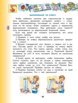 20
ВЫРАВНИВАНИЕ ПО ОТВЕСУ
Чтобы избежать наклона при строительстве и выдер-
жать вертикаль, применяют инструмент «отвес» — специ-
альное приспособление, состоящее из тонкой нити и гру-
зика на её конце. Отвес позволяет судить о правильном
вертикальном положении. Под действием силы тяжести*
нить вытягивается по вертикальной (отвесной) линии.
Если под рукой нет готового инструмента, его легко
изготовить самому.
1. Привяжи к нити гайку, шайбу или винтик.
2. Проверь по отвесу вертикальность различных предме-
тов в классе.
3. Возьми стандартный лист бумаги и сверни его в ру-
лон. Поставь рулон на стол и проверь по отвесу верти-
кальность его стен. Что нужно сделать, чтобы стены это-
го цилиндра стали наклонными, как у Пизанской башни?
Возможно ли это? А если поставить башню на наклонную
поверхность?
4. Склей рулон по вертикали, чтобы получилась трубка.
Слегка сплюсни один из её концов и срежь ножницами
часть трубки наискосок, как показано на рисунке. Пос-
тавь трубку снова на стол. Что изменилось? Почему баш-
ня стала наклонной? Проверь наклон по отвесу.
5. Разрежь боковую стенку по шву и посмотри на край
бумажной выкройки. Что с ней произошло?
 