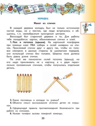 23
КОЛОДЕЦ
Макет из спичек
В каждой деревне колодец был не только источником
чистой воды, но и местом, где люди встречались и об-
щались, т. е. своеобразным культурным центром.
Воссоздай быт старинной деревни и ты. Для работы
тебе понадобятся: картон, обыкновенные спички и клей.
1. Пол и потолок (крыша). На картонной платформе
при помощи клея ПВА собери и склей «коврик» из спи-
чек. Приклеивай спички друг к другу так, чтобы их голо-
вки смотрели в разные стороны (в шахматном порядке),
или используй спички без головок. Ширина пола должна
быть равна длине спички.
По этой же технологии склей потолок (крышу), но
его надо приклеивать не к картону, а к двум парал-
лельно положенным спичкам, чтобы получилась отдельная
деталь.
3. Какие пословицы о колодце ты знаешь?
4. Объясни смысл высказывания «Спички детям не игруш-
ка».
5. Сформулируй правила противопожарной безопасности при
работе со спичками.
6. Назови телефон вызова пожарной команды.
 