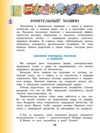 34
*
Экономика в буквальном переводе — наука о ведении
хозяйства: как в каждом доме, так и в масштабах стра-
ны. Изучение экономики помогает с максимальной эффек-
тивностью выгодно, бережливо и экономно использовать
ограниченные запасы — природные ресурсы, капиталы,
трудовые резервы. В старину люди, соблюдающие законы
экономики, назывались рачительными хозяевами. Ты тоже
можешь помочь родителям и своей стране, поступая рачи-
тельно.
ЭКОНОМИЯ ПРИРОДНЫХ РЕСУРСОВ
И ЭКОЛОГИЯ
Мы каждый день пользуемся водой, электричеством,
природным газом и даже не задумываемся, что запасы
природных ресурсов не бесконечны.
Большую часть энергии мы получаем из топлива, ис-
пользуя уголь, газ и нефть, а их количество в природе
ограничено. При сжигании топлива загрязняется и отравля-
ется воздух. Экономя энергию, мы сохраним запасы топ-
лива и уменьшим загрязнение окружающей среды.
Учёные подсчитали, что человечество потребляет столько
ресурсов, что это на 30% превышает способность нашей
планеты восстанавливать их.
Правительства многих стран мира заботятся о том, что-
бы на нашей планете не загрязнялась вода, не выруба-
лись бездумно леса, сохранялись природные богатства. Но
этого мало. Важно, чтобы каждый человек бережно отно-
сился к природным ресурсам, не расходовал их напрасно.
1. Как ты думаешь, какие природные ресурсы называются
восполняемыми, а какие — невосполнимыми? Приведи примеры.
2. Можно ли мыть автомобиль в реке? Почему?
 