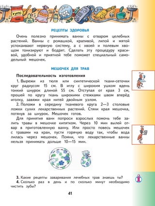 41
РЕЦЕПТЫ ЗДОРОВЬЯ
Очень полезно принимать ванны с отваром целебных
растений. Ванны с ромашкой, крапивой, липой и мятой
успокаивают нервную систему, а с хвоей и полевым хво-
щом тонизируют и бодрят. Сделать эту процедуру краси-
вой, удобной и приятной тебе поможет специальный само-
дельный мешочек.
МЕШОЧЕК ДЛЯ ТРАВ
Последовательность изготовления
1. Вырежи из тюля или синтетической ткани-сеточки
круг радиусом 15 см. В иглу с широким ушком вдень
тонкий шнурок длиной 55 см. Отступая от края 3 см,
прошей по кругу ткань широкими стежками швом вперёд
иголку, завяжи края нитей двойным узлом.
2. Положи в середину тканевого круга 2—3 столовые
ложки сухих лекарственных растений. Стяни края мешочка,
потянув за шнурок. Мешочек готов.
Для принятия ванн попроси взрослых помочь тебе за-
лить травы в мешочке кипятком. Через 10 мин вылей от-
вар в приготовленную ванну. Или просто повесь мешочек
с травами на кран, пусти горячую воду так, чтобы вода
лилась через мешочек. Помни, что лекарственные ванны
нельзя принимать дольше 10—15 мин.
3. Какие рецепты заваривания лечебных трав знаешь ты?
4. Сколько раз в день и по сколько минут необходимо
чистить зубы?
 