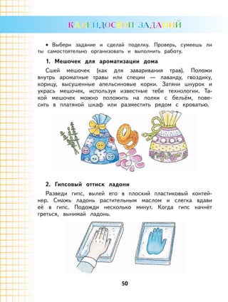 50
Выбери задание и сделай поделку. Проверь, сумеешь ли
ты самостоятельно организовать и выполнить работу.
1. Мешочек для ароматизации дома
Сшей мешочек (как для заваривания трав). Положи
внутрь ароматные травы или специи — лаванду, гвоздику,
корицу, высушенные апельсиновые корки. Затяни шнурок и
укрась мешочек, используя известные тебе технологии. Та-
кой мешочек можно положить на полки с бельём, пове-
сить в платяной шкаф или разместить рядом с кроватью.
2. Гипсовый оттиск ладони
Разведи гипс, вылей его в плоский пластиковый контей-
нер. Смажь ладонь растительным маслом и слегка вдави
её в гипс. Подожди несколько минут. Когда гипс начнёт
греться, вынимай ладонь.
•
 