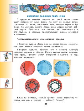 58
ИНДЕЙСКИЙ ТАЛИСМАН ЛОВЕЦ СНОВ
В древности индейцы считали, что такой амулет защи-
щает спящего от злых духов. На круг из ивовых веток,
срезанных по весне, натягивали нити, вешали перья и бу-
сины. По легенде, плести Ловца снов людей научил доб-
рый паучок. Считалось, что плохие сны запутываются в
его паутине, а хорошие проскальзывают сквозь отверстие
в середине.
Последовательность изготовления поделки
Смастери сувенир Ловец снов на основе техники «изонить»,
для этого научись заполнять нитями окружность.
1. Вырежи шаблон, приложи его к изнанке плотного
цветного картона и обведи. Срежь картон вокруг намечен-
ного круга. Проколи шилом отверстия в картоне на под-
кладном материале.
1. Как ты считаешь, сколько времени нужно взрослому че-
ловеку для сна, а сколько — ребёнку? Почему?
•
 