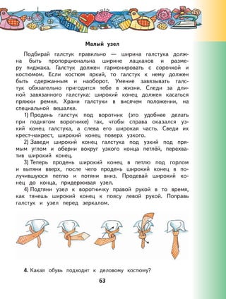 63
Малый узел
Подбирай галстук правильно — ширина галстука долж-
на быть пропорциональна ширине лацканов и разме-
ру пиджака. Галстук должен гармонировать с сорочкой и
костюмом. Если костюм яркий, то галстук к нему должен
быть сдержанным и наоборот. Умение завязывать галс-
тук обязательно пригодится тебе в жизни. Следи за дли-
ной завязанного галстука: широкий конец должен касаться
пряжки ремня. Храни галстуки в висячем положении, на
специальной вешалке.
1) Продень галстук под воротник (это удобнее делать
при поднятом воротнике) так, чтобы справа оказался уз-
кий конец галстука, а слева его широкая часть. Сведи их
крест-накрест, широкий конец поверх узкого.
2) Заведи широкий конец галстука под узкий под пря-
мым углом и оберни вокруг узкого конца петлёй, перехва-
тив широкий конец.
3) Теперь продень широкий конец в петлю под горлом
и вытяни вверх, после чего продень широкий конец в по-
лучившуюся петлю и потяни вниз. Продевай широкий ко-
нец до конца, придерживая узел.
4) Подтяни узел к воротничку правой рукой в то время,
как тянешь широкий конец к поясу левой рукой. Поправь
галстук и узел перед зеркалом.
4. Какая обувь подходит к деловому костюму?
 