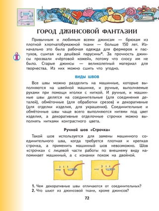 72
Привычным и любимым всеми джинсам — брюкам из
плотной хлопчатобумажной ткани — больше 150 лет. Из-
начально это была рабочая одежда для фермеров и пас-
тухов, сшитая из дешёвой парусины*. За прочность джин-
сы прозвали «чёртовой кожей», потому что сносу им не
было. Старые джинсы — великолепный материал для
творчества. Из них можно сшить что угодно.
ВИДЫ ШВОВ
Все швы можно разделить на машинные, которые вы-
полняются на швейной машинке, и ручные, выполняемые
руками при помощи иголки с ниткой. И ручные, и машин-
ные швы делятся на соединительные (для соединения де-
талей), обмёточные (для обработки срезов) и декоративные
(для отделки изделия, для украшения). Соединительные и
обмёточные швы чаще всего выполняются нитями под цвет
изделия, а декоративные отделочные строчки можно вы-
полнять нитками контрастного цвета.
Ручной шов «Строчка»
Такой шов используется для замены машинного со-
единительного шва, когда требуется плотная и крепкая
строчка, а применить машинный шов невозможно. Шов
«строчка» с лицевой части работы по внешнему виду на-
поминает машинный, а с изнанки похож на двойной.
1. Чем декоративные швы отличаются от соединительных?
2. Что шьют из джинсовой ткани, кроме джинсов?
 