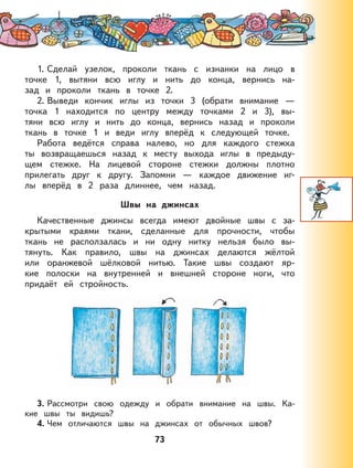 73
1. Сделай узелок, проколи ткань с изнанки на лицо в
точке 1, вытяни всю иглу и нить до конца, вернись на-
зад и проколи ткань в точке 2.
2. Выведи кончик иглы из точки 3 (обрати внимание —
точка 1 находится по центру между точками 2 и 3), вы-
тяни всю иглу и нить до конца, вернись назад и проколи
ткань в точке 1 и веди иглу вперёд к следующей точке.
Работа ведётся справа налево, но для каждого стежка
ты возвращаешься назад к месту выхода иглы в предыду-
щем стежке. На лицевой стороне стежки должны плотно
прилегать друг к другу. Запомни — каждое движение иг-
лы вперёд в 2 раза длиннее, чем назад.
Швы на джинсах
Качественные джинсы всегда имеют двойные швы с за-
крытыми краями ткани, сделанные для прочности, чтобы
ткань не расползалась и ни одну нитку нельзя было вы-
тянуть. Как правило, швы на джинсах делаются жёлтой
или оранжевой шёлковой нитью. Такие швы создают яр-
кие полоски на внутренней и внешней стороне ноги, что
придаёт ей стройность.
3. Рассмотри свою одежду и обрати внимание на швы. Ка-
кие швы ты видишь?
4. Чем отличаются швы на джинсах от обычных швов?
 