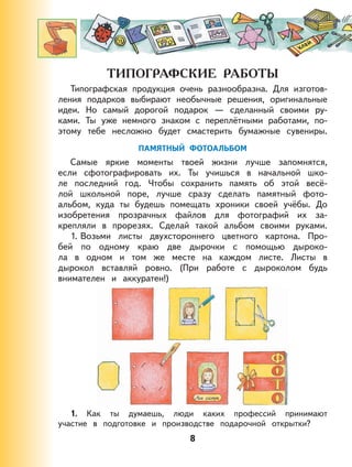 8
Типографская продукция очень разнообразна. Для изготов-
ления подарков выбирают необычные решения, оригинальные
идеи. Но самый дорогой подарок — сделанный своими ру-
ками. Ты уже немного знаком с переплётными работами, по-
этому тебе несложно будет смастерить бумажные сувениры.
ПАМЯТНЫЙ ФОТОАЛЬБОМ
Самые яркие моменты твоей жизни лучше запомнятся,
если сфотографировать их. Ты учишься в начальной шко-
ле последний год. Чтобы сохранить память об этой весё-
лой школьной поре, лучше сразу сделать памятный фото-
альбом, куда ты будешь помещать хроники своей учёбы. До
изобретения прозрачных файлов для фотографий их за-
крепляли в прорезях. Сделай такой альбом своими руками.
1. Возьми листы двухстороннего цветного картона. Про-
бей по одному краю две дырочки с помощью дыроко-
ла в одном и том же месте на каждом листе. Листы в
дырокол вставляй ровно. (При работе с дыроколом будь
внимателен и аккуратен!)
1. Как ты думаешь, люди каких профессий принимают
участие в подготовке и производстве подарочной открытки?
 