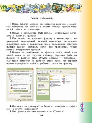 93
Работа с флешкой
Перед работой вспомни, как корректно включать и выклю-
чать компьютер, как работать с окнами. Повтори правила безо-
пасной работы на компьютере.
1. Найди у компьютера USB-разъём. Потренируйся встав-
лять и вынимать флешку.
2. Как только ты вставишь флешку в компьютер с за-
груженной операционной системой, компьютер сам откроет
диалоговое окно с вариантами твоих дальнейших действий.
Выбери вариант «Открыть папку для просмотра», чтобы
увидеть содержимое флешки.
3. Нажми на выбранный на флешке файл левой кла-
вишей мыши и, не отпуская клавишу, перенеси файл из
флешки на рабочий стол. Отпусти клавишу – скопирован-
ный файл останется на рабочем столе. Таким же образом
можно скопировать файл с рабочего стола на флешку.
3. Относится ли сим-карта* мобильного телефона к цифро-
вым носителям информации?
4. Чем флешка выгодно отличается от СD-диска?
•
 