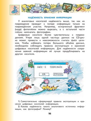 96
НАДЁЖНОСТЬ ХРАНЕНИЯ ИНФОРМАЦИИ
У аналоговых носителей надёжность выше, так как их
повреждение приводит к потере информации только на
повреждённом участке. Например, испорченный фрагмент
(кадр) фотоплёнки можно вырезать, а с остальной части
плёнки напечатать фотографии.
Цифровые носители более чувствительны к повреж-
дениям. Утеря лишь одной частицы данных на CD-дис-
ке может привести к невозможности считать файл цели-
ком. Чтобы избежать потери большого объёма данных,
необходимо соблюдать правила эксплуатации и хранения
цифровых носителей информации. Для надёжности сохра-
нения важной информации её лучше продублировать на
другом носителе.
1. Самостоятельно сформулируй правила эксплуатации и хра-
нения цифровых носителей информации.
2. Какова надёжность такого аналогового источника инфор-
мации, как фотография? Почему?
 