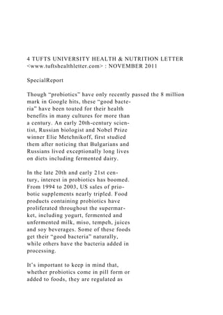 4 TUFTS UNIVERSITY HEALTH & NUTRITION LETTER
<www.tuftshealthletter.com> : NOVEMBER 2011
SpecialReport
Though “probiotics” have only recently passed the 8 million
mark in Google hits, these “good bacte-
ria” have been touted for their health
benefits in many cultures for more than
a century. An early 20th-century scien-
tist, Russian biologist and Nobel Prize
winner Elie Metchnikoff, first studied
them after noticing that Bulgarians and
Russians lived exceptionally long lives
on diets including fermented dairy.
In the late 20th and early 21st cen-
tury, interest in probiotics has boomed.
From 1994 to 2003, US sales of prio-
botic supplements nearly tripled. Food
products containing probiotics have
proliferated throughout the supermar-
ket, including yogurt, fermented and
unfermented milk, miso, tempeh, juices
and soy beverages. Some of these foods
get their “good bacteria” naturally,
while others have the bacteria added in
processing.
It’s important to keep in mind that,
whether probiotics come in pill form or
added to foods, they are regulated as
 