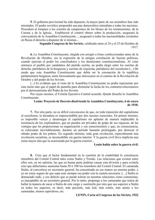 5. El gobierno provisional ha sido depuesto; la mayor parte de sus miembros han sido
arrestados. El poder soviético propondrá una paz democrática inmediata a todas las naciones.
Procederá al traspaso a los comités de campesinos de los bienes de los terratenientes, de la
Corona y de la Iglesia... Establecerá el control obrero sobre la producción, asegurará la
convocatoria de la Asamblea Constituyente..., asegurará a todas las nacionalidades existentes
en Rusia el derecho a disponer de sí mismas...
Segundo Congreso de los Soviets, celebrado entre el 24 y el 25 de Octubre de
1917.
6. La Asamblea Constituyente, elegida con arreglo a listas confeccionadas antes de la
Revolución de Octubre, era la expresión de la antigua correlación de fuerzas políticas,
cuando ejercían el poder los conciliadores y los demócratas constitucionalistas. Al votar
entonces el pueblo por candidatos del partido eserita, no podía elegir entre los eseritas de
derecha, partidarios de la burguesía y eseritas de izquierda, partidarios del socialismo (...) De
modo que esta Asamblea Constituyente que debía ser la coronación de la república
parlamentaria burguesa, tenía forzosamente que atravesarse en el camino de la Revolución de
Octubre y del poder de los Soviets.
(...) Es evidente que el resto de la Asamblea Constituyente no podía representar por
esta razón más que el papel de pantalla para disimular la lucha de los contrarrevolucionarios
por el derrocamiento del Poder de los Soviets.
Por cuyas razones, el Comité Ejecutivo Central acuerda: Queda disuelta la Asamblea
Constituyente.
Lenin: Proyecto de Decreto disolviendo la Asamblea Constituyente, 6 de enero
de 1918.
7. Por otra parte, no es difícil convencerse de que, en toda transición del capitalismo
al socialismo, la dictadura es imprescindible por dos razones esenciales. En primer término,
es imposible vencer y desarraigar el capitalismo sin aplastar de manera implacable la
resistencia de los explotadores, que no pueden ser privados de golpe de sus riquezas, de las
ventajas que les proporcionan su organización y sus conocimientos y que, en consecuencia,
se esforzarán inevitablemente, durante un período bastante prolongado, por derrocar el
odiado poder de los pobres. En segundo término, toda gran revolución, especialmente una
revolución socialista, es inconcebible sin guerra interior. Y la guerra civil lleva implícita una
ruina mayor aún que la ocasionada por la guerra exterior...
Lenin habla sobre la guerra civil.
8. Creo que el factor fundamental en la cuestión de la estabilidad lo constituyen
miembros del Comité Central tales como Stalin y Trotski. Las relaciones que existen entre
ellos son, en mi opinión, las que en buena parte podrían causar esta división y para evitarla
creo que deberíamos aumentar hasta 50 ó 100 los miembros del Comité Central. El camarada
Stalin, al convertirse en secretario general, ha concentrado en sus manos un enorme poder, y
yo no estoy seguro de que sepa usar siempre ese poder con la cautela necesaria. […] Stalin es
demasiado rudo, y ese defecto que se puede tolerar en nuestras relaciones como comunistas,
es inaceptable en un secretario general. Por lo tanto, propongo a los camaradas que traten de
hallar la manera de sacar a Stalin de este cargo y sustituirlo por otro que sea superior a Stalin
en todos los aspectos, es decir, más paciente, más leal, más cortés, más atento a los
camaradas, menos caprichoso, etc.
LENIN, Carta al Congreso de los Sóviets, 1922
 