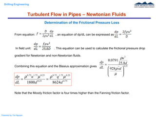 Drilling Engineering
Prepared by: Tan Nguyen
From equation: , an equation of dp/dL can be expressed as
In field unit: . This equation can be used to calculate the frictional pressure drop
gradient for Newtonian and non-Newtonian fluids.
Combining this equation and the Blasius approximation gives
Note that the Moody friction factor is four times higher than the Fanning friction factor.
Determination of the Frictional Pressure Loss
25.0
2
928
8.25
0791.0








=
µ
ρ
ρ
dv
d
u
dL
dp
75.4
25.075.175.0
25.0
25.075.175.0
86241800 d
q
d
u
dL
dp µρµρ
==
Turbulent Flow in Pipes – Newtonian Fluids
 