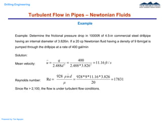 Drilling Engineering
Prepared by: Tan Nguyen
Example: Determine the frictional pressure drop in 10000ft of 4.5-in commercial steel drillpipe
having an internal diameter of 3.826in. If a 20 cp Newtonian fluid having a density of 9 lbm/gal is
pumped through the drillpipe at a rate of 400 gal/min
Solution:
Mean velocity:
Reynolds number:
Since Re > 2,100, the flow is under turbulent flow conditions.
Example
sft
d
q
u /16.11
826.3*488.2
400
488.2 22
===
17831
20
826.3*16.11*9*928928
Re ===
μ
duρ
_
Turbulent Flow in Pipes – Newtonian Fluids
 