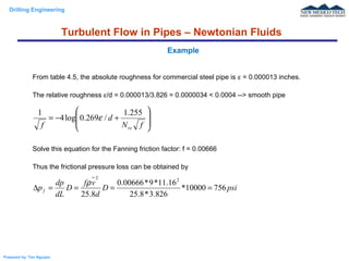 Drilling Engineering
Prepared by: Tan Nguyen
From table 4.5, the absolute roughness for commercial steel pipe is ε = 0.000013 inches.
The relative roughness ε/d = 0.000013/3.826 = 0.0000034 < 0.0004 --> smooth pipe
Solve this equation for the Fanning friction factor: f = 0.00666
Thus the frictional pressure loss can be obtained by
Example








+−=
fN
d
f re
255.1
/269.0log4
1
ε
psiD
d
vf
D
dL
dp
pf 75610000*
826.3*8.25
16.11*9*00666.0
8.25
22
====∆
ρ
Turbulent Flow in Pipes – Newtonian Fluids
 