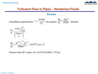 Drilling Engineering
Prepared by: Tan Nguyen
Using Blasius approximation ,the equation becomes
Pressure drop: DP = dp/dL x D = (0.0777)(10,000) = 777 psi
Example
25.0
Re
0791.0
N
f =
25.0
2
928
8.25
0791.0








=
µ
ρ
ρ
dv
d
v
dL
dp
ftpsi
d
v
dL
dp
/0777.0
1800 25.0
25.075.175.0
==
µρ
Turbulent Flow in Pipes – Newtonian Fluids
 